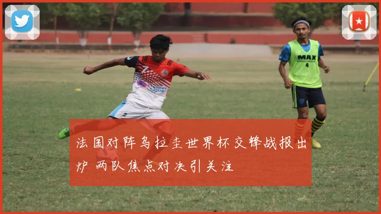 法国对阵乌拉圭世界杯交锋战报出炉 两队焦点对决引关注