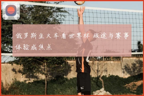 俄罗斯坐火车看世界杯 旅途与赛事体验成焦点