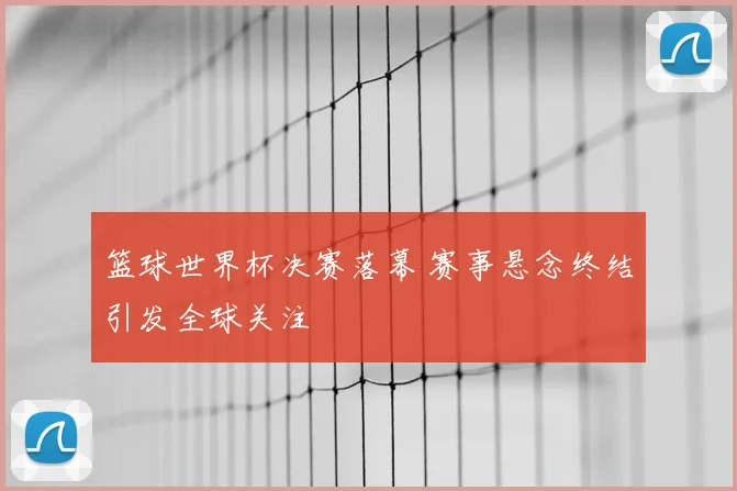 篮球世界杯决赛落幕 赛事悬念终结引发全球关注