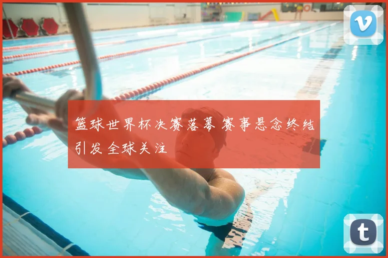 篮球世界杯决赛落幕 赛事悬念终结引发全球关注