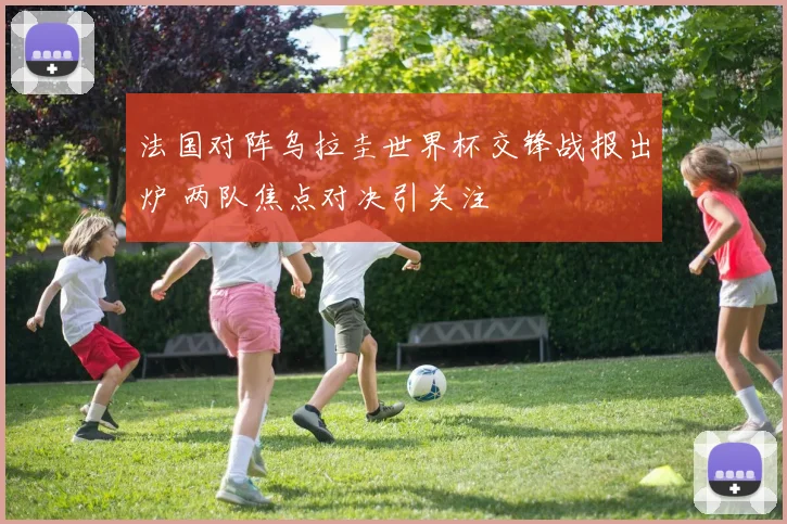 法国对阵乌拉圭世界杯交锋战报出炉 两队焦点对决引关注