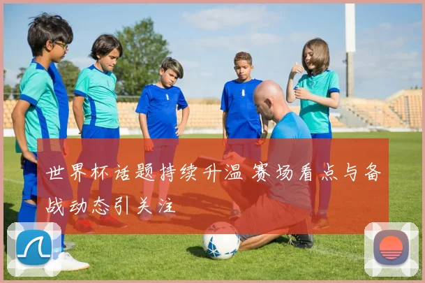 世界杯话题持续升温 赛场看点与备战动态引关注