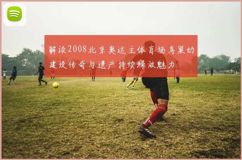 解读2008北京奥运主体育场鸟巢的建设传奇与遗产持续释放魅力