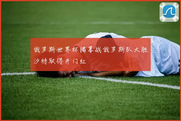 俄罗斯世界杯揭幕战俄罗斯队大胜沙特取得开门红