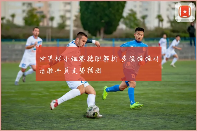 世界杯小组赛稳胆解析 多场强强对话胜平负走势预测