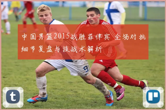 中国男篮2015战胜菲律宾 全场对抗细节复盘与技战术解析