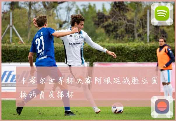 卡塔尔世界杯决赛阿根廷战胜法国梅西首度捧杯