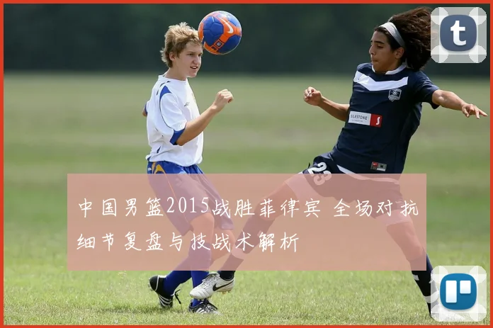 中国男篮2015战胜菲律宾 全场对抗细节复盘与技战术解析