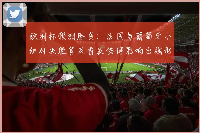 欧洲杯预测胜负：法国与葡萄牙小组对决胜算及首发伤停影响出线形势