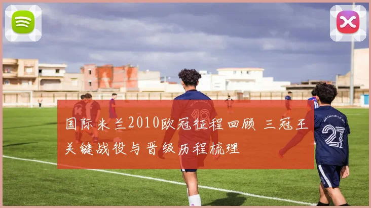 国际米兰2010欧冠征程回顾 三冠王关键战役与晋级历程梳理